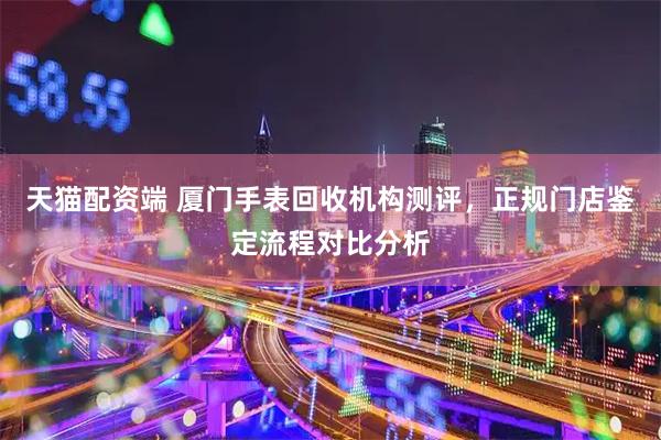 天猫配资端 厦门手表回收机构测评，正规门店鉴定流程对比分析