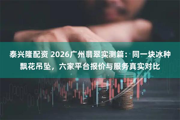 泰兴隆配资 2026广州翡翠实测篇：同一块冰种飘花吊坠，六家平台报价与服务真实对比