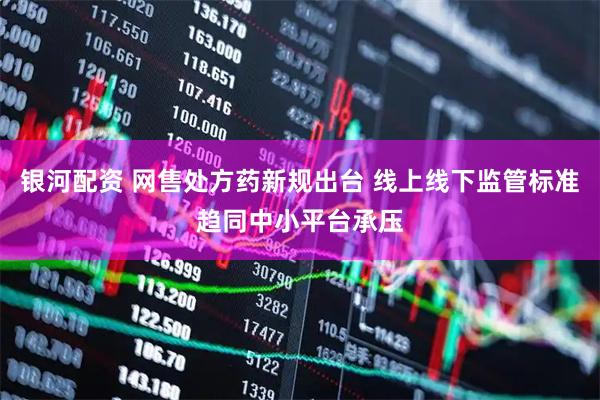 银河配资 网售处方药新规出台 线上线下监管标准趋同中小平台承压