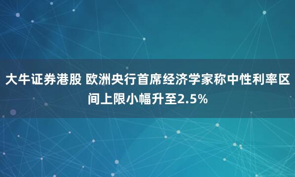 大牛证券港股 欧洲央行首席经济学家称中性利率区间上限小幅升至2.5%