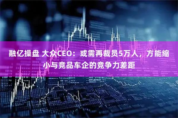 融亿操盘 大众CEO：或需再裁员5万人，方能缩小与竞品车企的竞争力差距