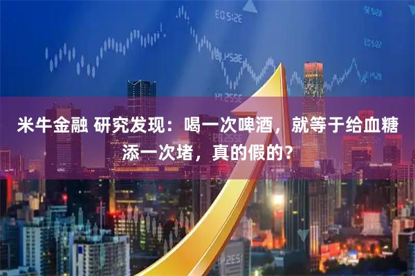米牛金融 研究发现：喝一次啤酒，就等于给血糖添一次堵，真的假的？