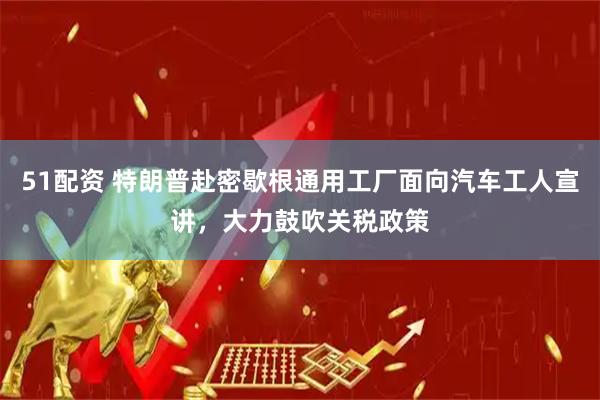 51配资 特朗普赴密歇根通用工厂面向汽车工人宣讲，大力鼓吹关税政策